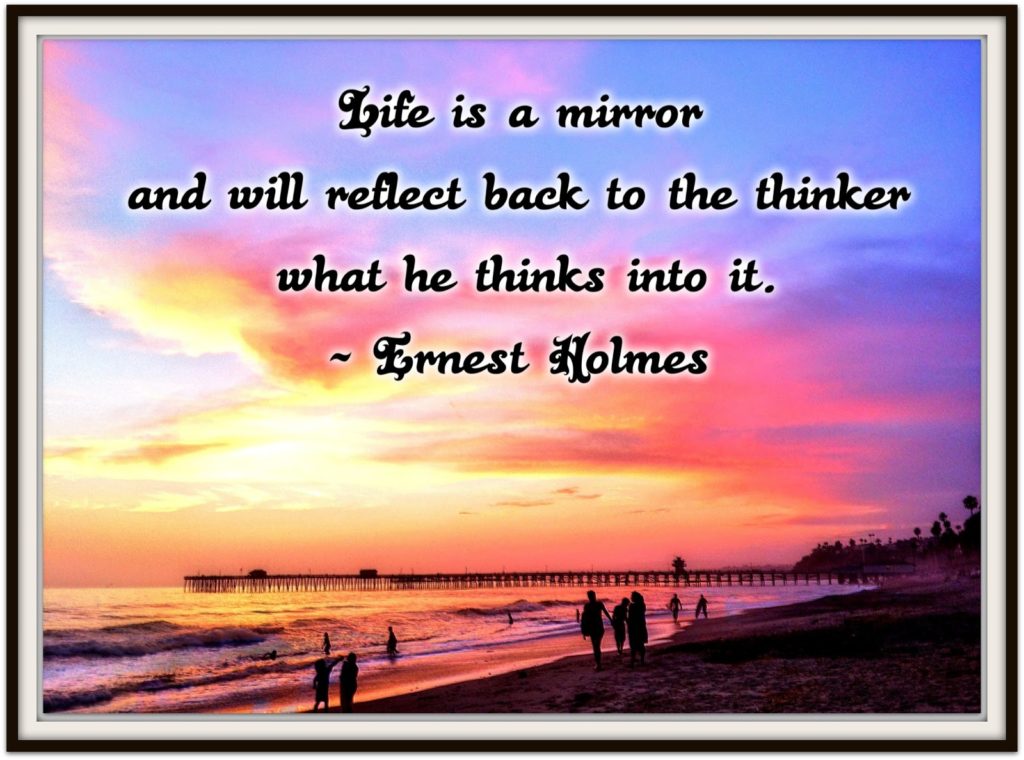 Life is a mirror and will reflect back to the thinker what he thinks into it. ~ Ernest Holmes